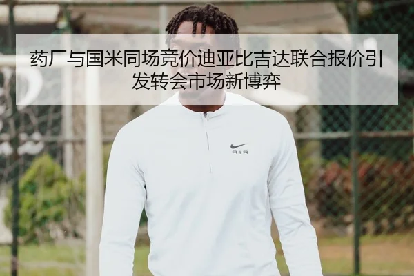 药厂与国米同场竞价迪亚比吉达联合报价引发转会市场新博弈
