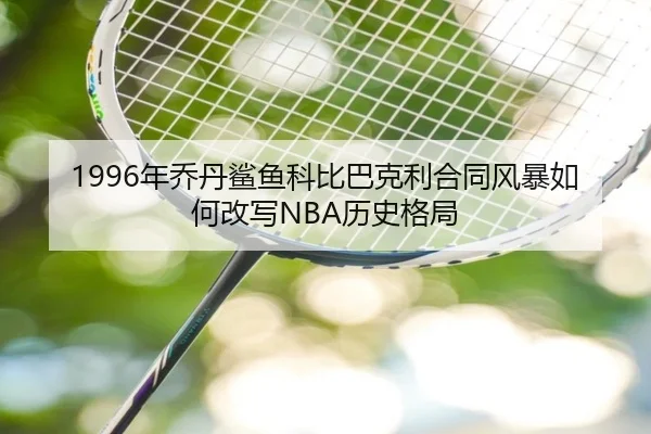 1996年乔丹鲨鱼科比巴克利合同风暴如何改写NBA历史格局